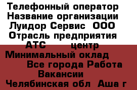 Телефонный оператор › Название организации ­ Луидор-Сервис, ООО › Отрасль предприятия ­ АТС, call-центр › Минимальный оклад ­ 20 000 - Все города Работа » Вакансии   . Челябинская обл.,Аша г.